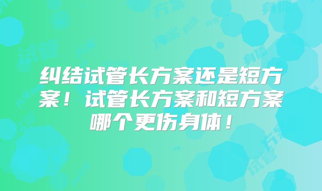纠结试管长方案还是短方案！试管长方案和短方案哪个更伤身体！