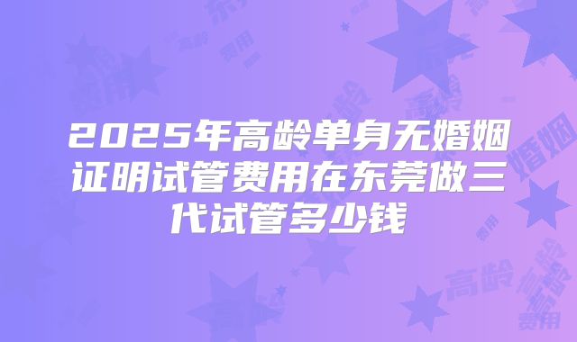2025年高龄单身无婚姻证明试管费用在东莞做三代试管多少钱
