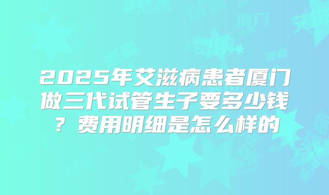 2025年艾滋病患者厦门做三代试管生子要多少钱?费用明细是怎么样的