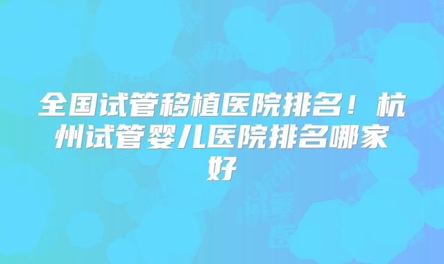 全国试管移植医院排名!杭州试管婴儿医院排名哪家好