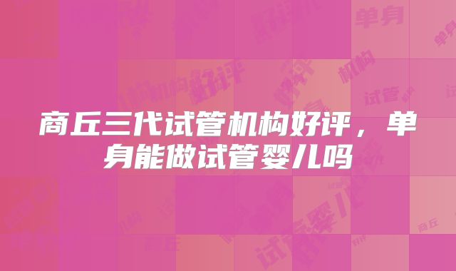 商丘三代试管机构好评，单身能做试管婴儿吗