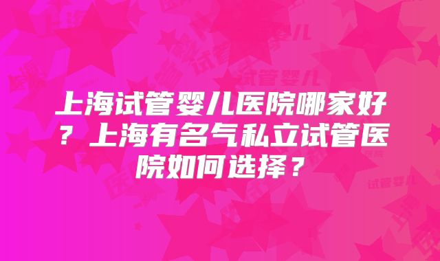 上海试管婴儿医院哪家好?上海有名气私立试管医院如何选择?