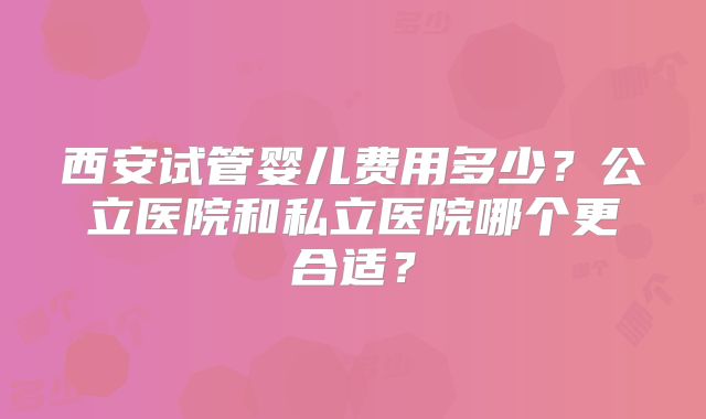 西安试管婴儿费用多少？公立医院和私立医院哪个更合适？