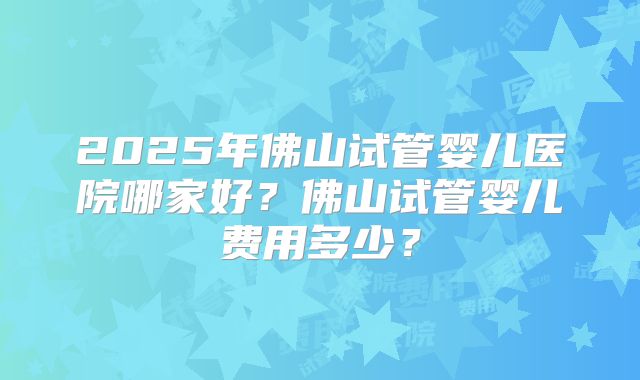 2025年佛山试管婴儿医院哪家好?佛山试管婴儿费用多少?