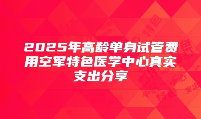 2025年高龄单身试管费用空军特色医学中心真实支出分享
