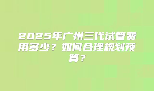 2025年广州三代试管费用多少？如何合理规划预算？