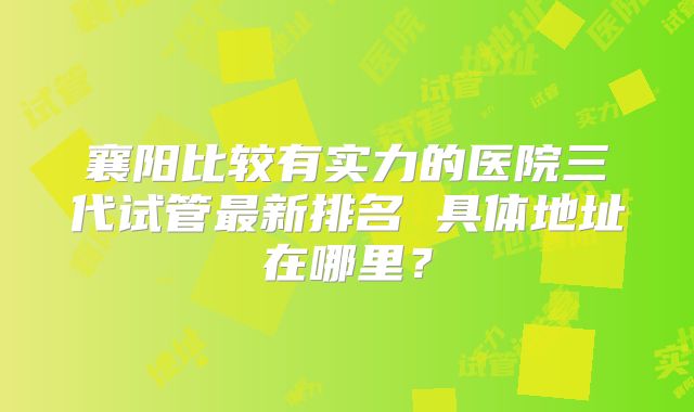 襄阳比较有实力的医院三代试管最新排名 具体地址在哪里?