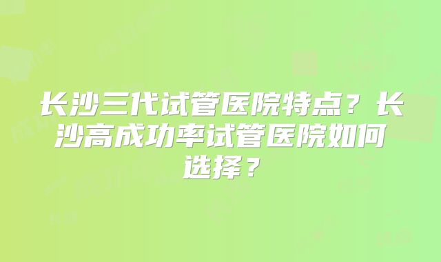 长沙三代试管医院特点？长沙高成功率试管医院如何选择？