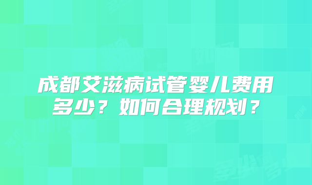 成都艾滋病试管婴儿费用多少？如何合理规划？