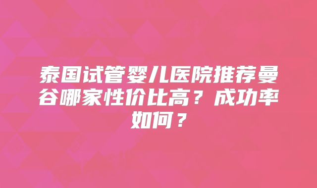 泰国试管婴儿医院推荐曼谷哪家性价比高?成功率如何?