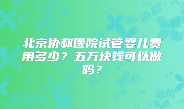 北京协和医院试管婴儿费用多少？五万块钱可以做吗？
