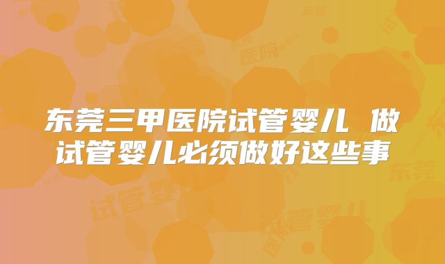 东莞三甲医院试管婴儿 做试管婴儿必须做好这些事