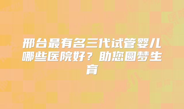 邢台最有名三代试管婴儿哪些医院好？助您圆梦生育