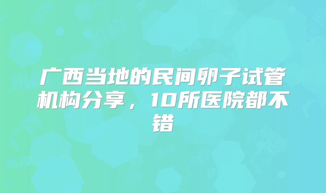 广西当地的民间卵子试管机构分享,10所医院都不错