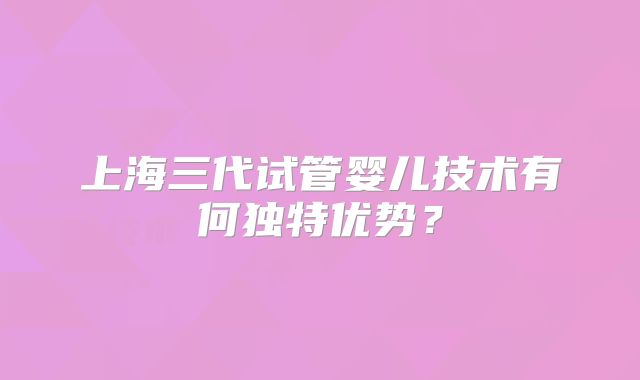 上海三代试管婴儿技术有何独特优势?