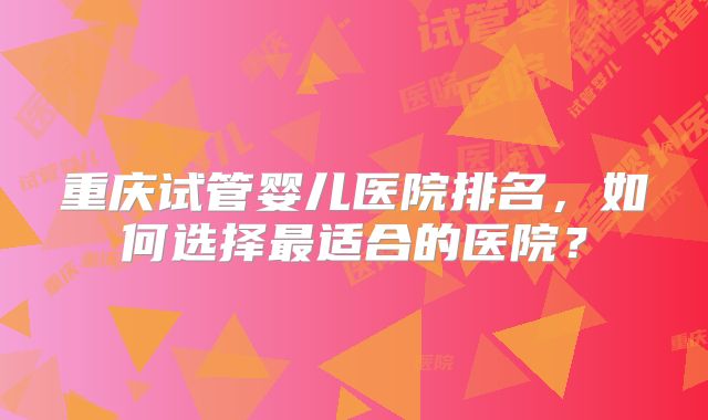 重庆试管婴儿医院排名,如何选择最适合的医院?