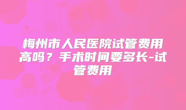 梅州市人民医院试管费用高吗?手术时间要多长-试管费用