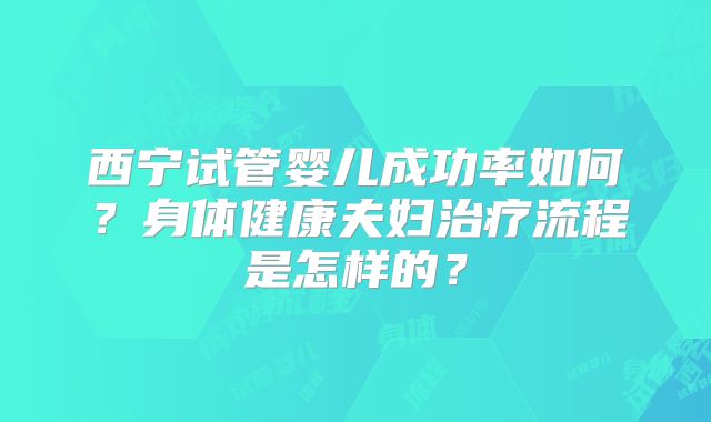 西宁试管婴儿成功率如何？身体健康夫妇治疗流程是怎样的？