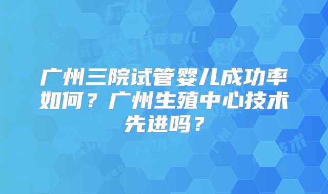 广州三院试管婴儿成功率如何?广州生殖中心技术先进吗?