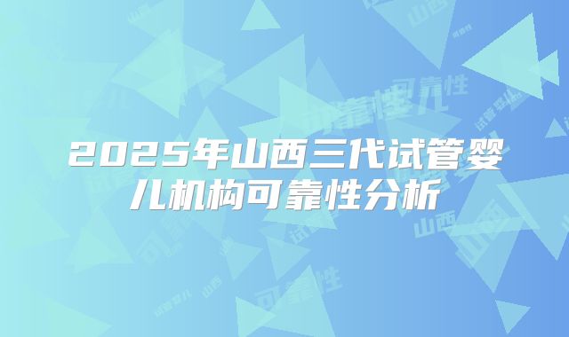 2025年山西三代试管婴儿机构可靠性分析