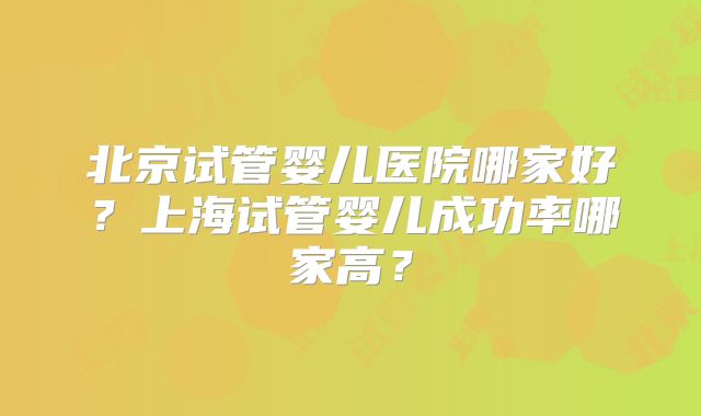 北京试管婴儿医院哪家好?上海试管婴儿成功率哪家高?