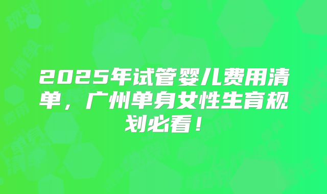2025年试管婴儿费用清单,广州单身女性生育规划必看!