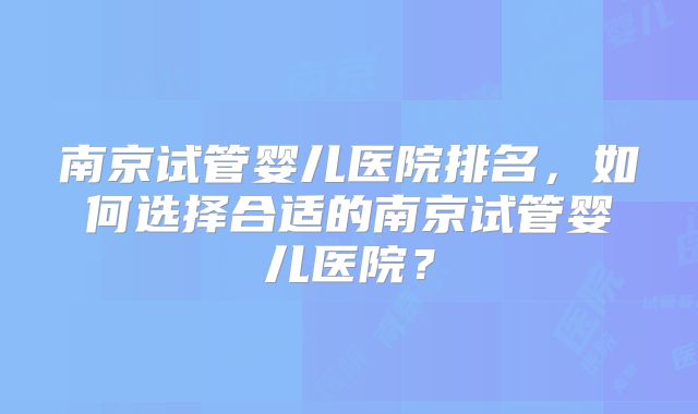 南京试管婴儿医院排名，如何选择合适的南京试管婴儿医院？