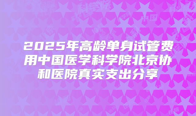2025年高龄单身试管费用中国医学科学院北京协和医院真实支出分享