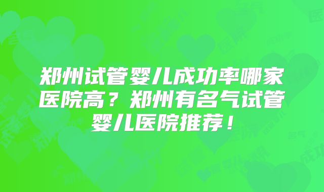 郑州试管婴儿成功率哪家医院高？郑州有名气试管婴儿医院推荐！