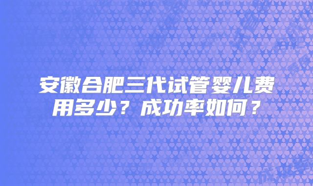 安徽合肥三代试管婴儿费用多少?成功率如何?