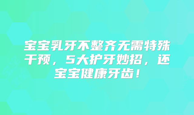 宝宝乳牙不整齐无需特殊干预,5大护牙妙招,还宝宝健康牙齿!