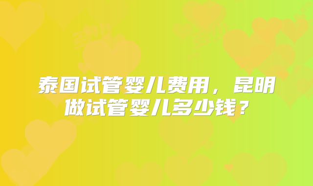 泰国试管婴儿费用，昆明做试管婴儿多少钱？