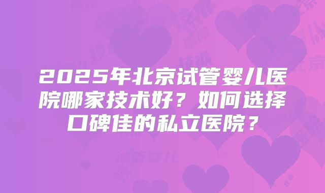 2025年北京试管婴儿医院哪家技术好?如何选择口碑佳的私立医院?