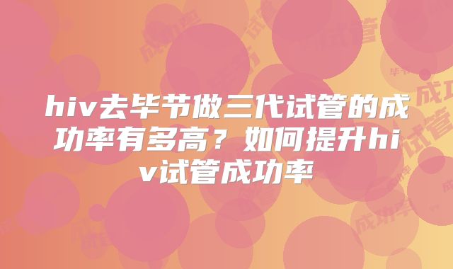 hiv去毕节做三代试管的成功率有多高?如何提升hiv试管成功率