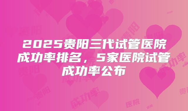 2025贵阳三代试管医院成功率排名，5家医院试管成功率公布