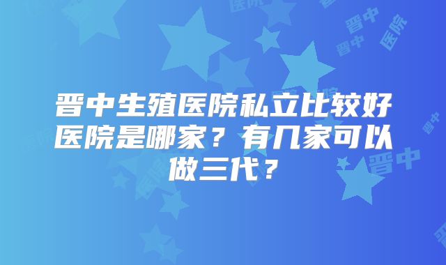晋中生殖医院私立比较好医院是哪家？有几家可以做三代？
