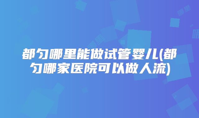 都匀哪里能做试管婴儿(都匀哪家医院可以做人流)