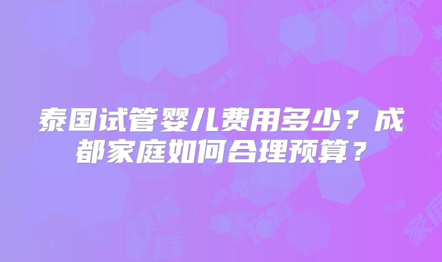 泰国试管婴儿费用多少?成都家庭如何合理预算?