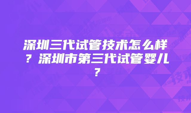 深圳三代试管技术怎么样？深圳市第三代试管婴儿？