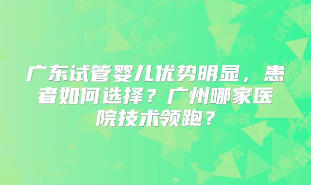 广东试管婴儿优势明显,患者如何选择?广州哪家医院技术领跑?