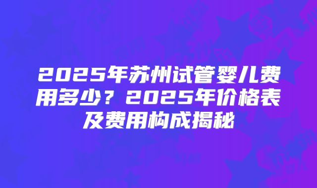 2025年苏州试管婴儿费用多少?2025年价格表及费用构成揭秘