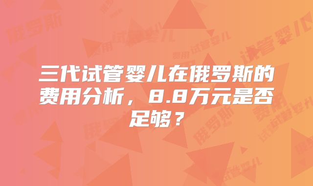 三代试管婴儿在俄罗斯的费用分析,8.8万元是否足够?