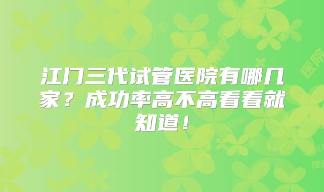 江门三代试管医院有哪几家?成功率高不高看看就知道!