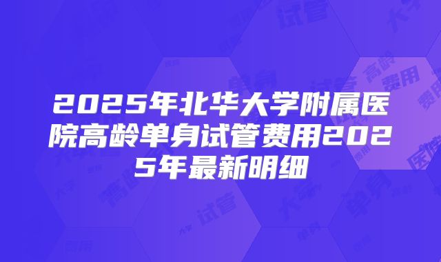 2025年北华大学附属医院高龄单身试管费用2025年最新明细