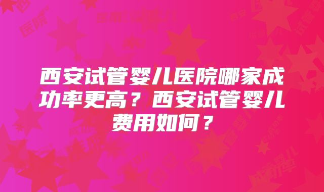 西安试管婴儿医院哪家成功率更高?西安试管婴儿费用如何?