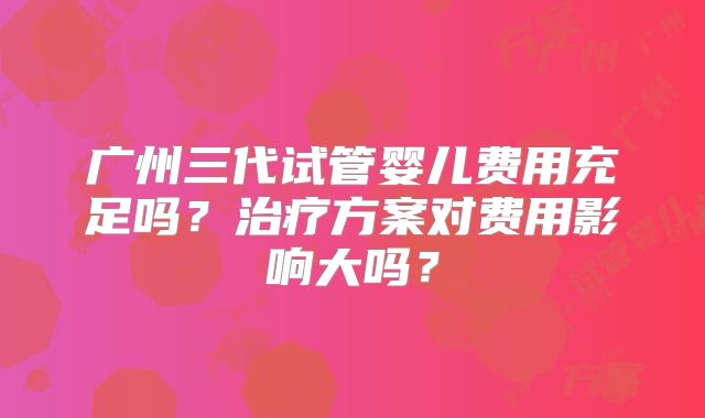 广州三代试管婴儿费用充足吗?治疗方案对费用影响大吗?