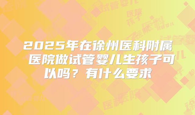 2025年在徐州医科附属 医院做试管婴儿生孩子可以吗?有什么要求