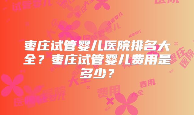 枣庄试管婴儿医院排名大全？枣庄试管婴儿费用是多少？