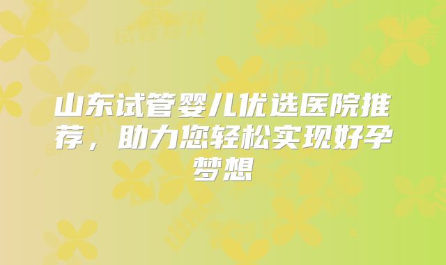 山东试管婴儿优选医院推荐，助力您轻松实现好孕梦想