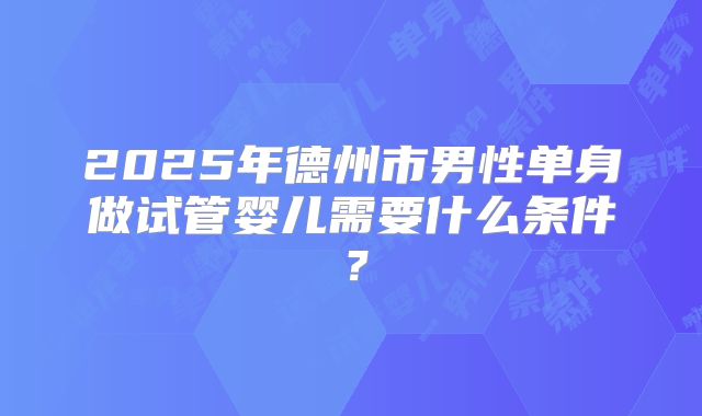 2025年德州市男性单身做试管婴儿需要什么条件？